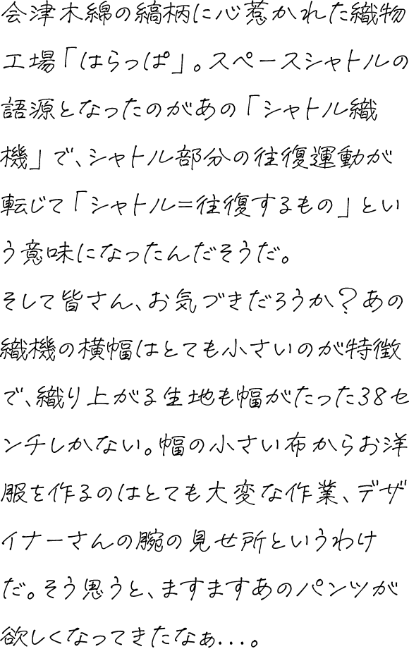 会津木綿の縞柄に心惹かれた織物工場「はらっぱ」。スペースシャトルの語源となったのがあの「シャトル織機」で、シャトル部分の往復運動が転じて「シャトル＝往復するもの」という意味になったんだそうだ。そして皆さん、お気づきだろうか？あの織機の横幅はとても小さいのが特徴で、織り上がる生地も幅がたった38センチしかない。幅の小さい布からお洋服を作るのはとても大変な作業、デザイナーさんの腕の見せ所というわけだ。そう思うと、ますますあのパンツが欲しくなってきたなぁ...。
