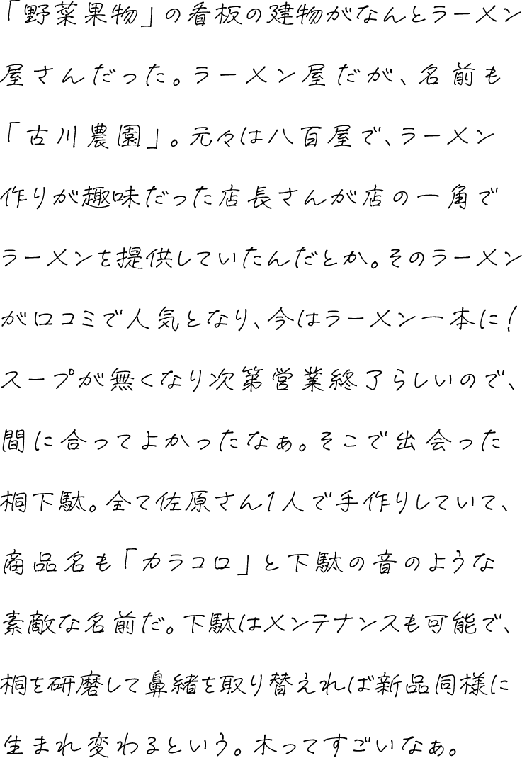 「野菜果物」の看板の建物がなんとラーメン屋さんだった。ラーメン屋だが、名前も「古川農園」。元々は八百屋で、ラーメン作りが趣味だった店長さんが店の一角でラーメンを提供していたんだとか。そのラーメンが口コミで人気となり、今はラーメン一本に！スープが無くなり次第営業終了らしいので、間に合ってよかったなぁ。そこで出会った桐下駄。全て佐原さん1人で手作りしていて、商品名も「カラコロ」と下駄の音のような素敵な名前だ。下駄はメンテナンスも可能で、桐を研磨して鼻緒を取り替えれば新品同様に生まれ変わるという。木ってすごいなぁ。