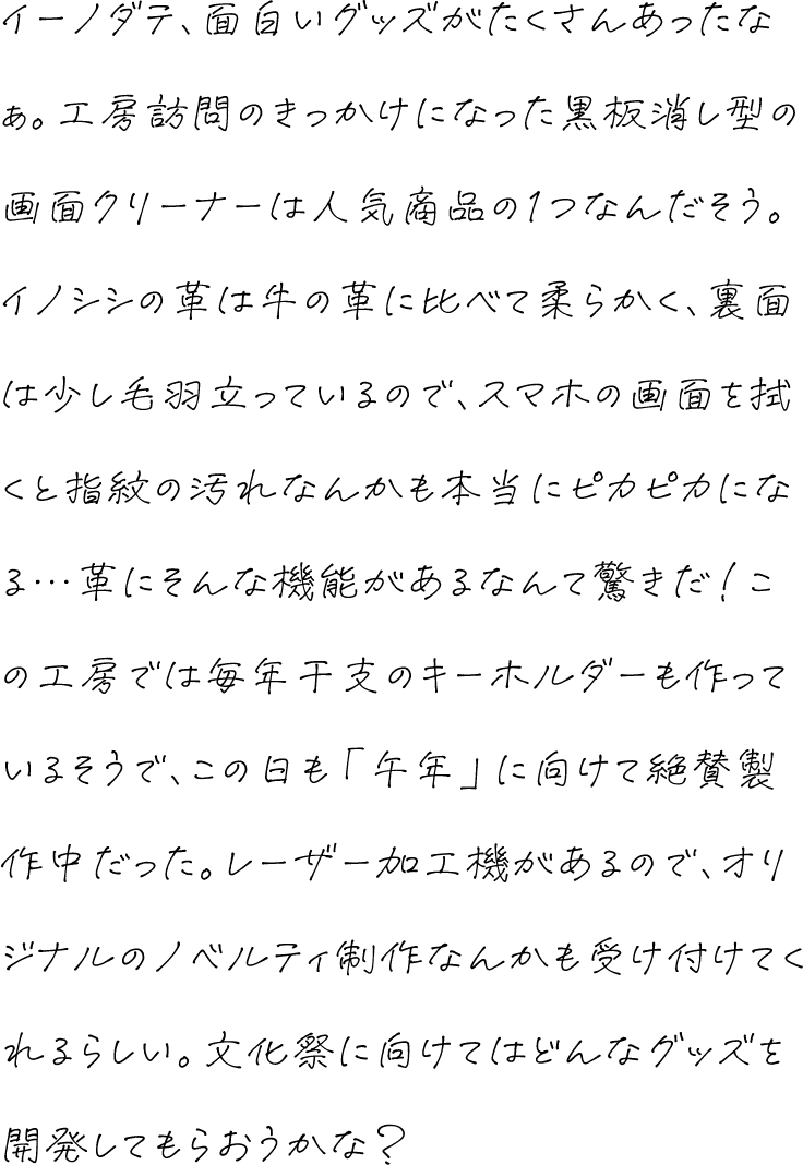 イーノダテ、面白いグッズがたくさんあったなぁ。工房訪問のきっかけになった黒板消し型の画面クリーナーは人気商品の1つなんだそう。イノシシの革は牛の革に比べて柔らかく、裏面は少し毛羽立っているので、スマホの画面を拭くと指紋の汚れなんかも本当にピカピカになる…革にそんな機能があるなんて驚きだ！この工房では毎年干支のキーホルダーも作っているそうで、この日も「午年」に向けて絶賛製作中だった。レーザー加工機があるので、オリジナルのノベルティ制作なんかも受け付けてくれるらしい。文化祭に向けてはどんなグッズを開発してもらおうかな？