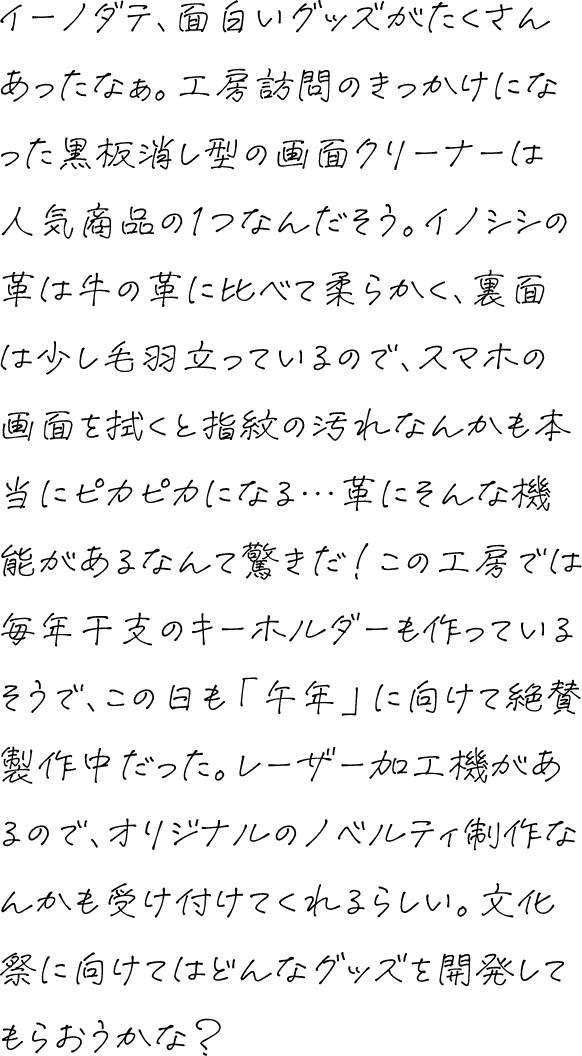 イーノダテ、面白いグッズがたくさんあったなぁ。工房訪問のきっかけになった黒板消し型の画面クリーナーは人気商品の1つなんだそう。イノシシの革は牛の革に比べて柔らかく、裏面は少し毛羽立っているので、スマホの画面を拭くと指紋の汚れなんかも本当にピカピカになる…革にそんな機能があるなんて驚きだ！この工房では毎年干支のキーホルダーも作っているそうで、この日も「午年」に向けて絶賛製作中だった。レーザー加工機があるので、オリジナルのノベルティ制作なんかも受け付けてくれるらしい。文化祭に向けてはどんなグッズを開発してもらおうかな？