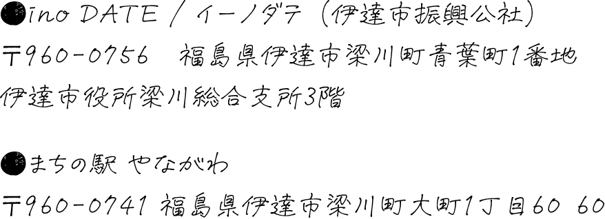 ino DATE / イーノダテ（伊達市振興公社）〒960-0756　福島県伊達市梁川町青葉町1番地　伊達市役所梁川総合支所3階　まちの駅 やながわ　〒960-0741 福島県伊達市梁川町大町1丁目60−60