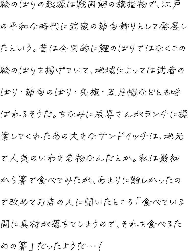 絵のぼりの起源は戦国期の旗指物で、江戸の平和な時代に武家の節句飾りとして発展したという。昔は全国的に鯉のぼりではなくこの絵のぼりを掲げていて、地域によっては武者のぼり・節句のぼり・矢旗・五月幟などとも呼ばれるそうだ。ちなみに辰昇さんがランチに提案してくれたあの大きなサンドイッチは、地元で人気のいわき名物なんだとか。私は最初から箸で食べてみたが、あまりに難しかったので改めてお店の人に聞いたところ「食べている間に具材が落ちてしまうので、それを食べるための箸」だったようだ…！