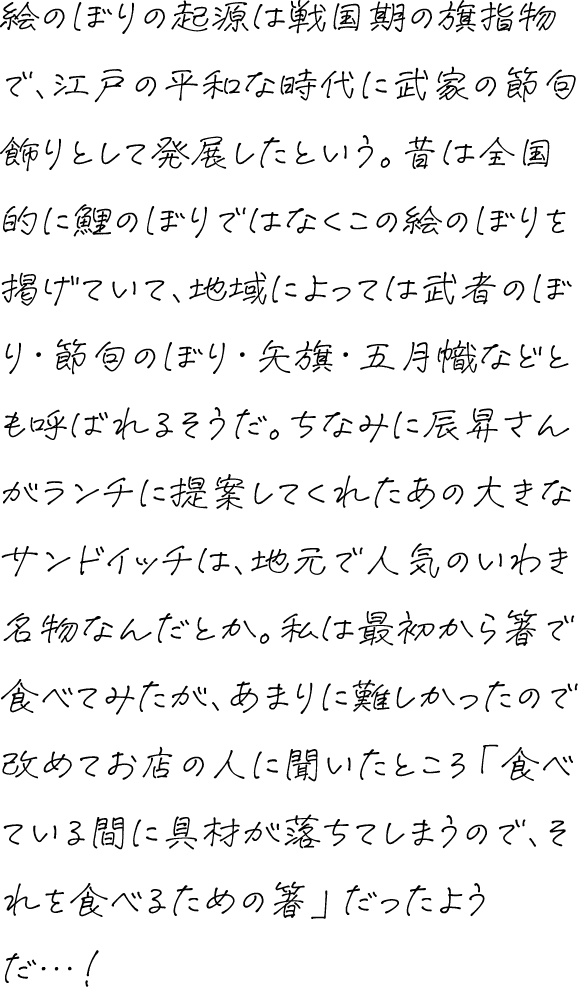 絵のぼりの起源は戦国期の旗指物で、江戸の平和な時代に武家の節句飾りとして発展したという。昔は全国的に鯉のぼりではなくこの絵のぼりを掲げていて、地域によっては武者のぼり・節句のぼり・矢旗・五月幟などとも呼ばれるそうだ。ちなみに辰昇さんがランチに提案してくれたあの大きなサンドイッチは、地元で人気のいわき名物なんだとか。私は最初から箸で食べてみたが、あまりに難しかったので改めてお店の人に聞いたところ「食べている間に具材が落ちてしまうので、それを食べるための箸」だったようだ…！