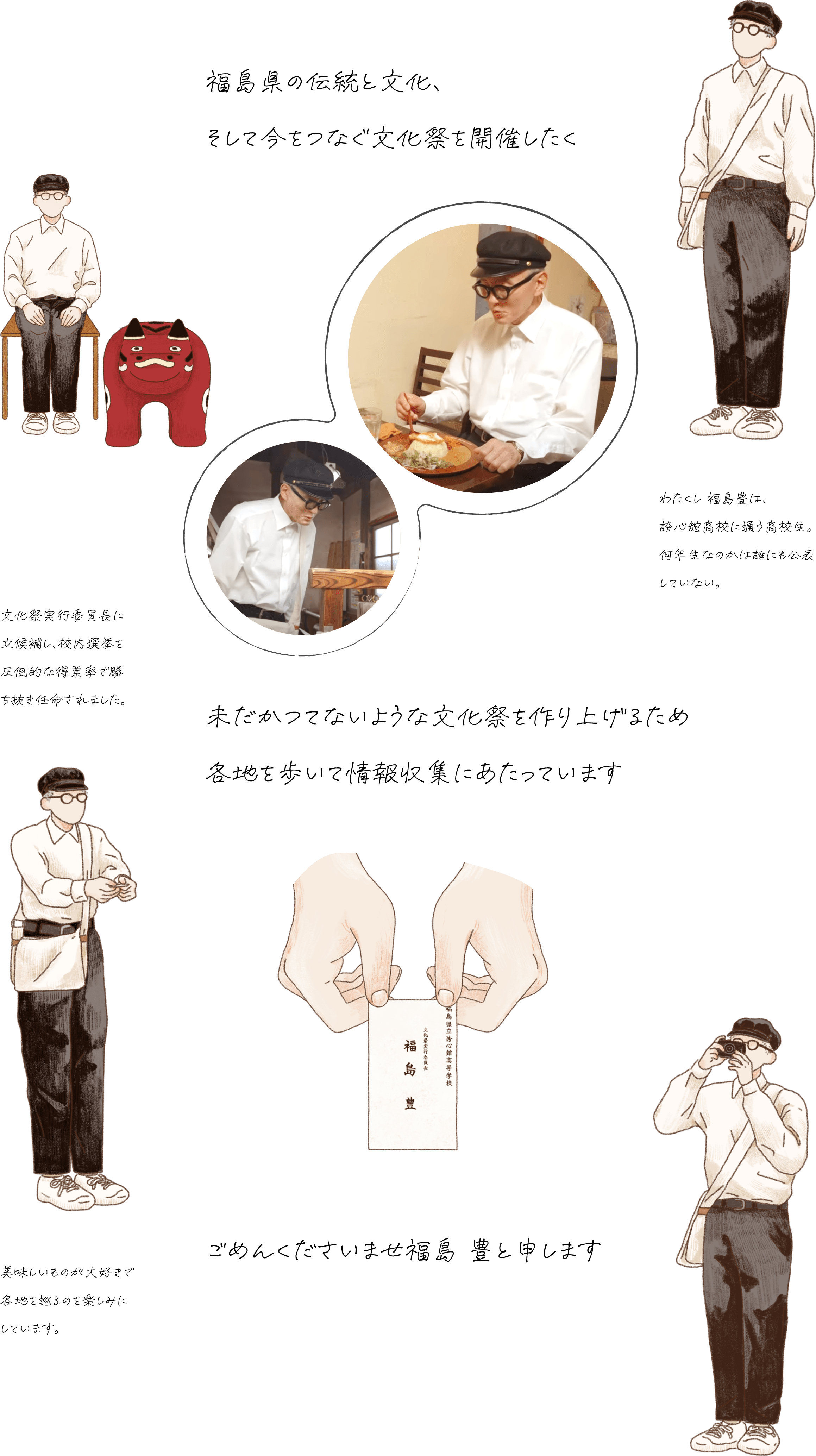 福島県の伝統と文化と今が一堂に会する文化祭を開催したく未だかつてないような文化祭を作り上げるため各地を歩いて情報収集にあたっています。ごめんくださいませ福島豊と申します。わたくし 福島豊は、誇心館（こしんかん）高校に通う高校生。何年生なのかは誰にも公表していない。文化祭実行委員長に立候補し、校内選挙を圧倒的な得票率で勝ち抜き任命されました。美味しいものが大好きで各地を巡るのを楽しみにしています。