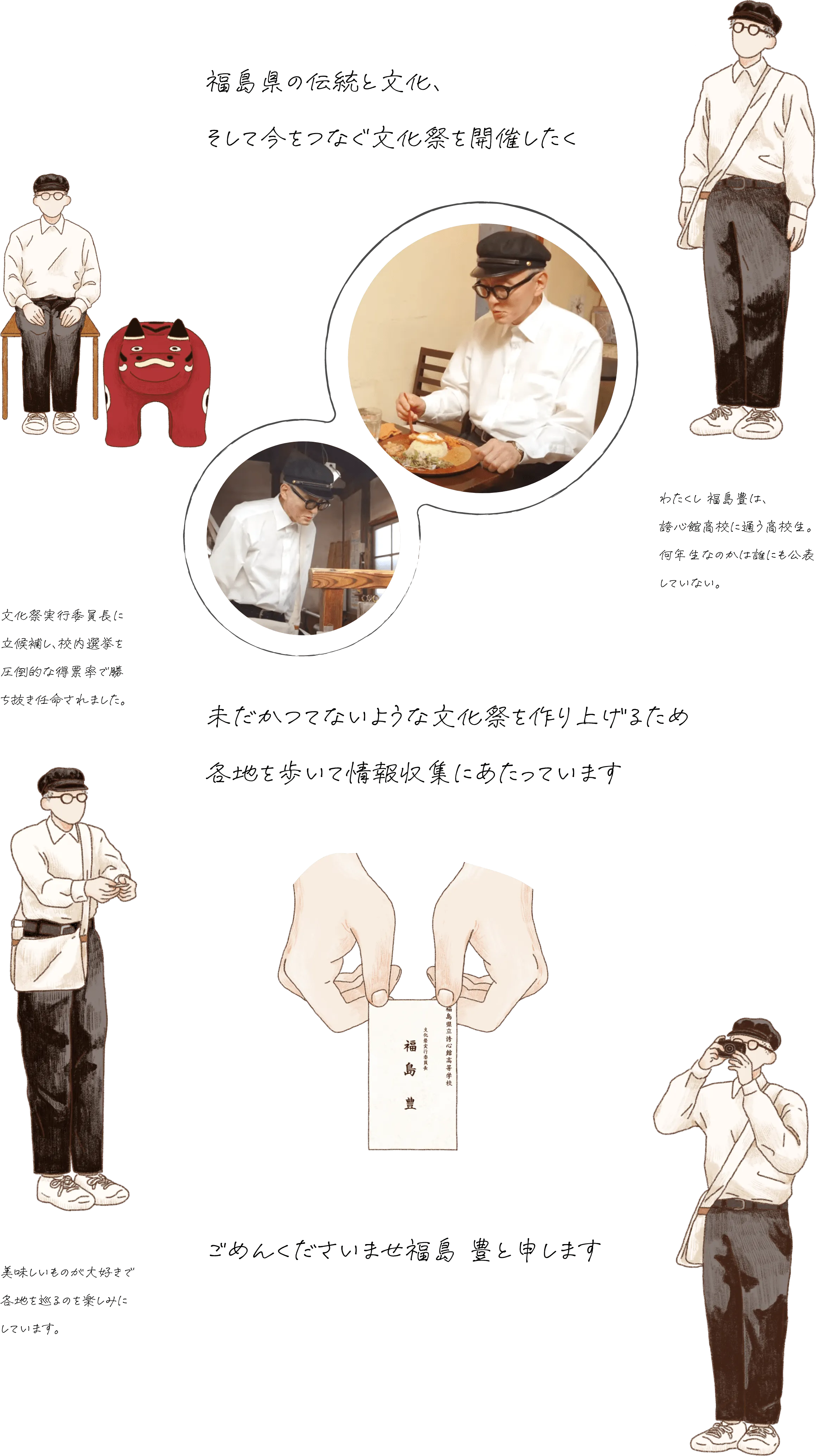 福島県の伝統と文化と今が一堂に会する文化祭を開催したく未だかつてないような文化祭を作り上げるため各地を歩いて情報収集にあたっています。ごめんくださいませ福島豊と申します。わたくし 福島豊は、誇心館（こしんかん）高校に通う高校生。何年生なのかは誰にも公表していない。文化祭実行委員長に立候補し、校内選挙を圧倒的な得票率で勝ち抜き任命されました。美味しいものが大好きで各地を巡るのを楽しみにしています。