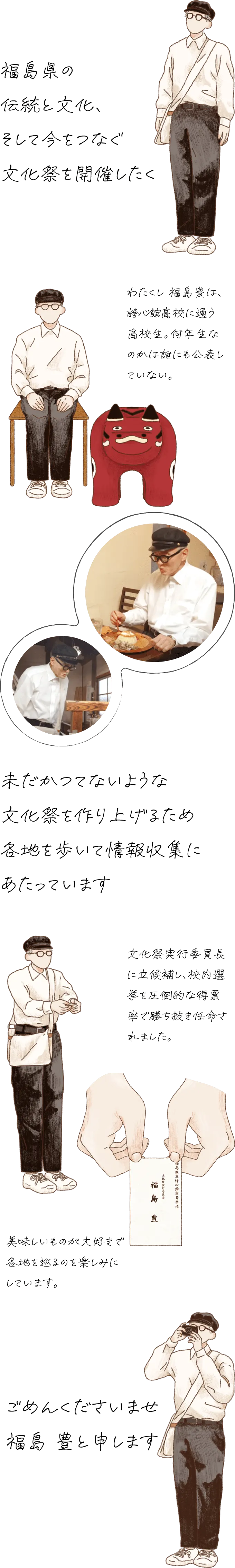 福島県の伝統と文化と今が一堂に会する文化祭を開催したく未だかつてないような文化祭を作り上げるため各地を歩いて情報収集にあたっています。ごめんくださいませ福島豊と申します。わたくし 福島豊は、誇心館（こしんかん）高校に通う高校生。何年生なのかは誰にも公表していない。文化祭実行委員長に立候補し、校内選挙を圧倒的な得票率で勝ち抜き任命されました。美味しいものが大好きで各地を巡るのを楽しみにしています。
